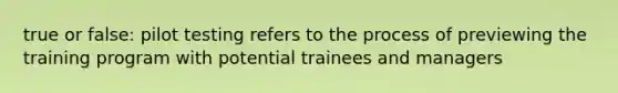 true or false: pilot testing refers to the process of previewing the training program with potential trainees and managers