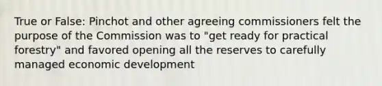 True or False: Pinchot and other agreeing commissioners felt the purpose of the Commission was to "get ready for practical forestry" and favored opening all the reserves to carefully managed economic development