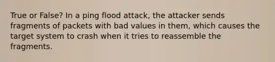 True or False? In a ping flood attack, the attacker sends fragments of packets with bad values in them, which causes the target system to crash when it tries to reassemble the fragments.