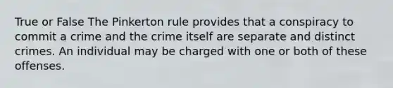 True or False The Pinkerton rule provides that a conspiracy to commit a crime and the crime itself are separate and distinct crimes. An individual may be charged with one or both of these offenses.