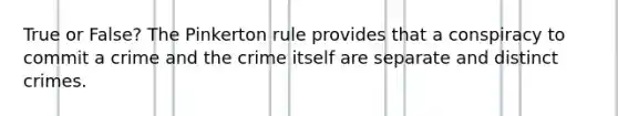 True or False? The Pinkerton rule provides that a conspiracy to commit a crime and the crime itself are separate and distinct crimes.