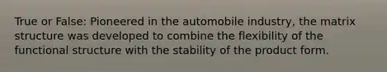 True or False: Pioneered in the automobile industry, the matrix structure was developed to combine the flexibility of the functional structure with the stability of the product form.