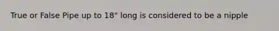True or False Pipe up to 18" long is considered to be a nipple