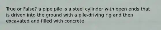 True or False? a pipe pile is a steel cylinder with open ends that is driven into the ground with a pile-driving rig and then excavated and filled with concrete