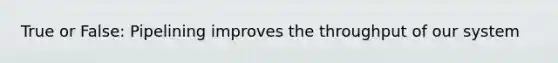 True or False: Pipelining improves the throughput of our system
