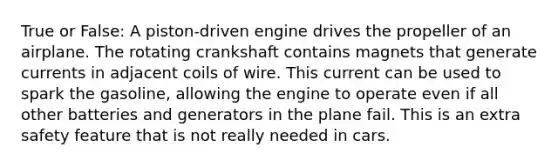 True or False: A piston-driven engine drives the propeller of an airplane. The rotating crankshaft contains magnets that generate currents in adjacent coils of wire. This current can be used to spark the gasoline, allowing the engine to operate even if all other batteries and generators in the plane fail. This is an extra safety feature that is not really needed in cars.