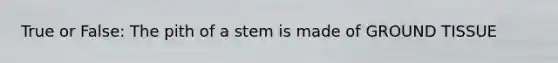 True or False: The pith of a stem is made of GROUND TISSUE