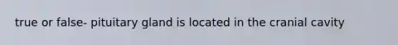 true or false- pituitary gland is located in the cranial cavity