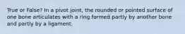 True or False? In a pivot joint, the rounded or pointed surface of one bone articulates with a ring formed partly by another bone and partly by a ligament.