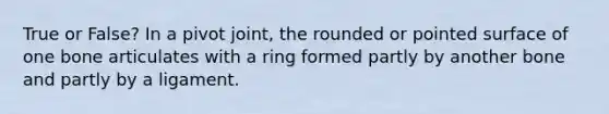 True or False? In a pivot joint, the rounded or pointed surface of one bone articulates with a ring formed partly by another bone and partly by a ligament.