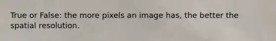 True or False: the more pixels an image has, the better the spatial resolution.