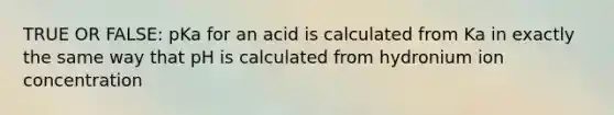 TRUE OR FALSE: pKa for an acid is calculated from Ka in exactly the same way that pH is calculated from hydronium ion concentration