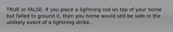 TRUE or FALSE: If you place a lightning rod on top of your home but failed to ground it, then you home would still be safe in the unlikely event of a lightning strike..