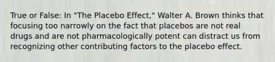 True or False: In "The Placebo Effect," Walter A. Brown thinks that focusing too narrowly on the fact that placebos are not real drugs and are not pharmacologically potent can distract us from recognizing other contributing factors to the placebo effect.