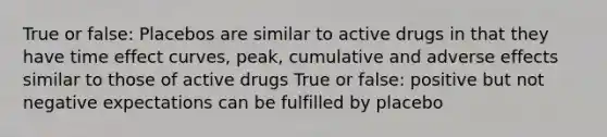 True or false: Placebos are similar to active drugs in that they have time effect curves, peak, cumulative and adverse effects similar to those of active drugs True or false: positive but not negative expectations can be fulfilled by placebo