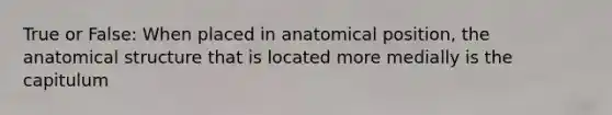 True or False: When placed in anatomical position, the anatomical structure that is located more medially is the capitulum