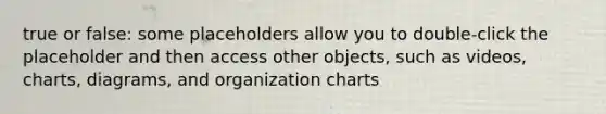 true or false: some placeholders allow you to double-click the placeholder and then access other objects, such as videos, charts, diagrams, and organization charts