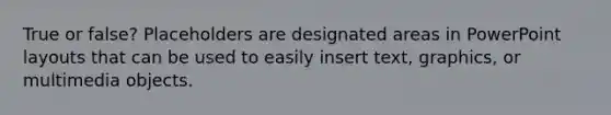 True or false? Placeholders are designated areas in PowerPoint layouts that can be used to easily insert text, graphics, or multimedia objects.