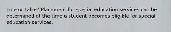 True or False? Placement for special education services can be determined at the time a student becomes eligible for special education services.