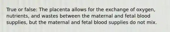 True or false: The placenta allows for the exchange of oxygen, nutrients, and wastes between the maternal and fetal blood supplies, but the maternal and fetal blood supplies do not mix.