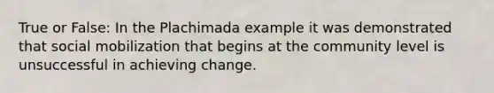 True or False: In the Plachimada example it was demonstrated that social mobilization that begins at the community level is unsuccessful in achieving change.