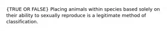 (TRUE OR FALSE) Placing animals within species based solely on their ability to sexually reproduce is a legitimate method of classification.