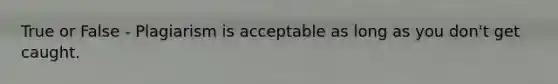 True or False - Plagiarism is acceptable as long as you don't get caught.
