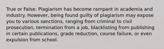 True or False: Plagiarism has become rampant in academia and industry. However, being found guilty of plagiarism may expose you to various sanctions, ranging from criminal to civil prosecution, termination from a job, blacklisting from publishing in certain publications, grade reduction, course failure, or even expulsion from school.