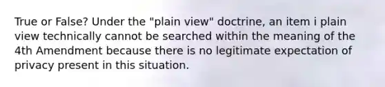 True or False? Under the "plain view" doctrine, an item i plain view technically cannot be searched within the meaning of the 4th Amendment because there is no legitimate expectation of privacy present in this situation.