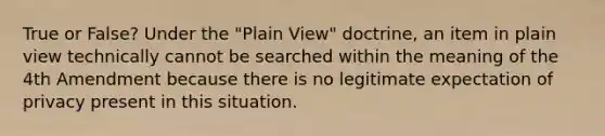 True or False? Under the "Plain View" doctrine, an item in plain view technically cannot be searched within the meaning of the 4th Amendment because there is no legitimate expectation of privacy present in this situation.