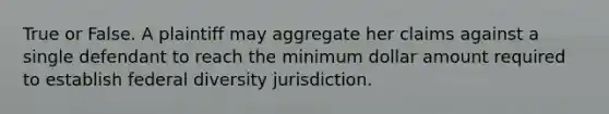 True or False. A plaintiff may aggregate her claims against a single defendant to reach the minimum dollar amount required to establish federal diversity jurisdiction.