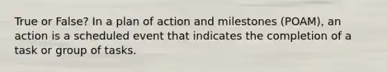 True or False? In a plan of action and milestones (POAM), an action is a scheduled event that indicates the completion of a task or group of tasks.