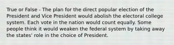 True or False - The plan for the direct popular election of the President and Vice President would abolish the electoral college system. Each vote in the nation would count equally. Some people think it would weaken the federal system by taking away the states' role in the choice of President.