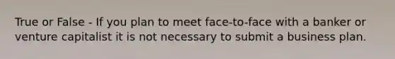 True or False - If you plan to meet face-to-face with a banker or venture capitalist it is not necessary to submit a business plan.