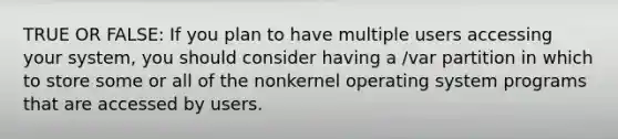 TRUE OR FALSE: If you plan to have multiple users accessing your system, you should consider having a /var partition in which to store some or all of the nonkernel operating system programs that are accessed by users.