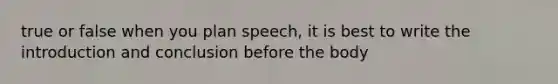 true or false when you plan speech, it is best to write the introduction and conclusion before the body