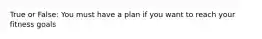 True or False: You must have a plan if you want to reach your fitness goals
