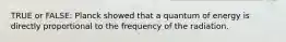 TRUE or FALSE: Planck showed that a quantum of energy is directly proportional to the frequency of the radiation.