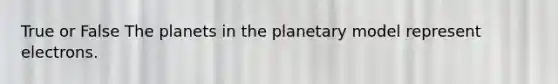 True or False The planets in the planetary model represent electrons.