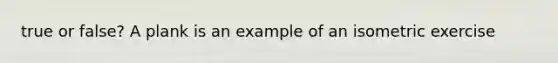 true or false? A plank is an example of an isometric exercise