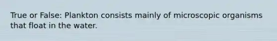 True or False: Plankton consists mainly of microscopic organisms that float in the water.