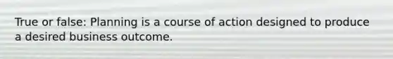 True or false: Planning is a course of action designed to produce a desired business outcome.