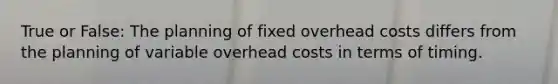 True or False: The planning of fixed overhead costs differs from the planning of variable overhead costs in terms of timing.