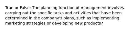 True or False: The planning function of management involves carrying out the specific tasks and activities that have been determined in the company's plans, such as implementing marketing strategies or developing new products?