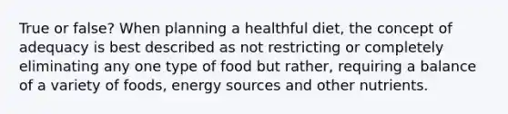 True or false? When planning a healthful diet, the concept of adequacy is best described as not restricting or completely eliminating any one type of food but rather, requiring a balance of a variety of foods, energy sources and other nutrients.