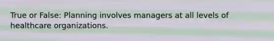 True or False: Planning involves managers at all levels of healthcare organizations.