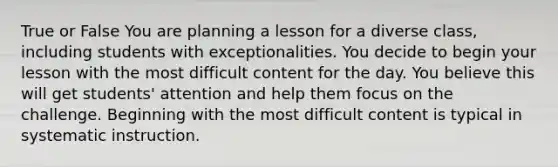 True or False You are planning a lesson for a diverse class, including students with exceptionalities. You decide to begin your lesson with the most difficult content for the day. You believe this will get students' attention and help them focus on the challenge. Beginning with the most difficult content is typical in systematic instruction.