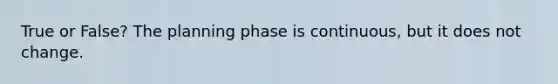 True or False? The planning phase is continuous, but it does not change.