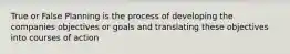 True or False Planning is the process of developing the companies objectives or goals and translating these objectives into courses of action