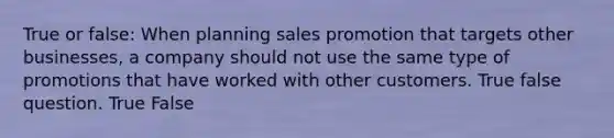 True or false: When planning sales promotion that targets other businesses, a company should not use the same type of promotions that have worked with other customers. True false question. True False